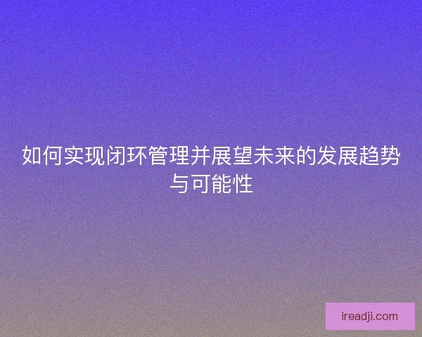 如何实现闭环管理并展望未来的发展趋势与可能性