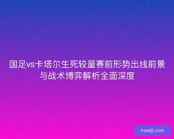 国足vs卡塔尔生死较量赛前形势出线前景与战术博弈解析全面深度