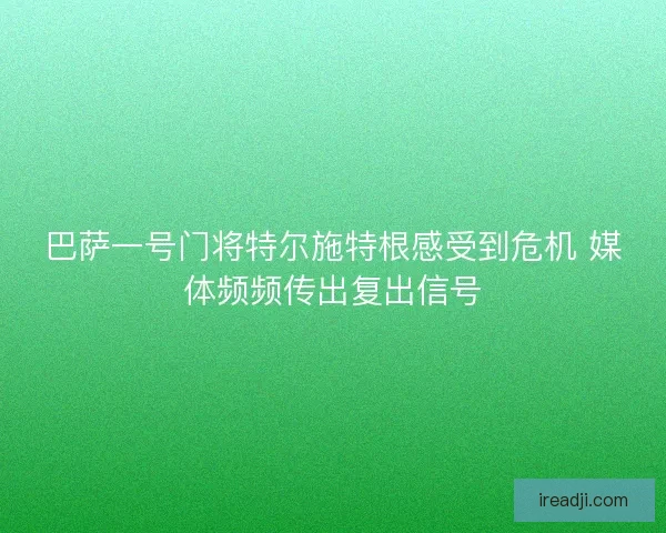 巴萨一号门将特尔施特根感受到危机 媒体频频传出复出信号