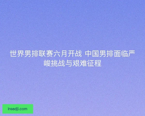 世界男排联赛六月开战 中国男排面临严峻挑战与艰难征程