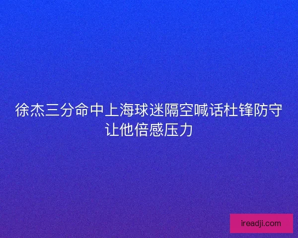 徐杰三分命中上海球迷隔空喊话杜锋防守让他倍感压力