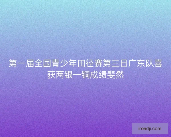 第一届全国青少年田径赛第三日广东队喜获两银一铜成绩斐然 第一届全国青少年田径赛第三日广东队喜获两银一铜成绩斐然