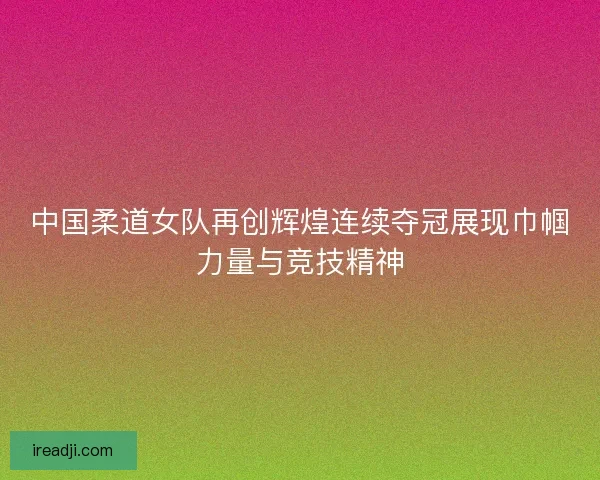中国柔道女队再创辉煌连续夺冠展现巾帼力量与竞技精神