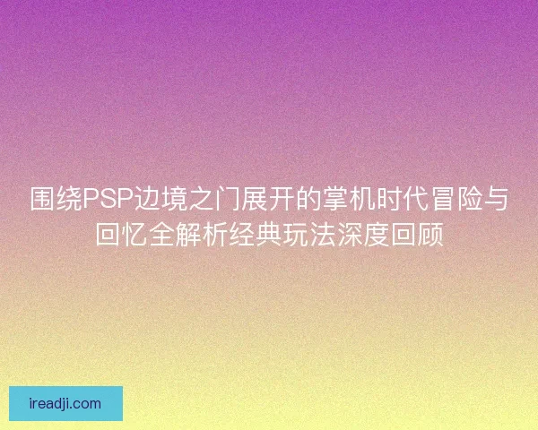 围绕PSP边境之门展开的掌机时代冒险与回忆全解析经典玩法深度回顾