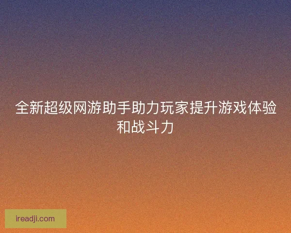 全新超级网游助手助力玩家提升游戏体验和战斗力