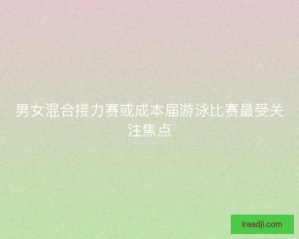 男女混合接力赛或成本届游泳比赛最受关注焦点 男女混合接力赛或成本届游泳比赛最受关注焦点