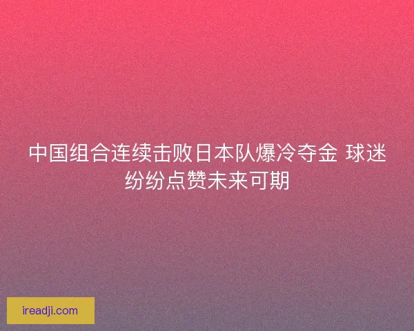 中国组合连续击败日本队爆冷夺金 球迷纷纷点赞未来可期 中国组合连续击败日本队爆冷夺金 球迷纷纷点赞未来可期