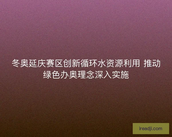 冬奥延庆赛区创新循环水资源利用 推动绿色办奥理念深入实施 冬奥延庆赛区创新循环水资源利用 推动绿色办奥理念深入实施
